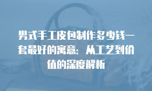 男式手工皮包制作多少钱一套最好的寓意：从工艺到价值的深度解析
