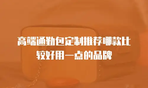 高端通勤包定制推荐哪款比较好用一点的品牌