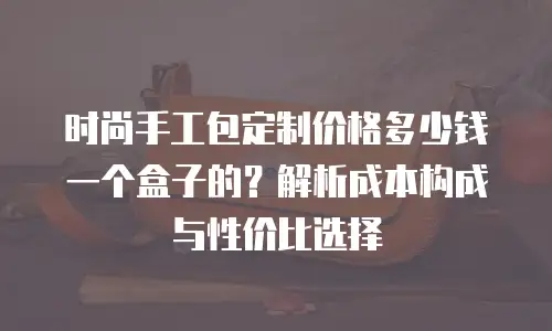 时尚手工包定制价格多少钱一个盒子的？解析成本构成与性价比选择
