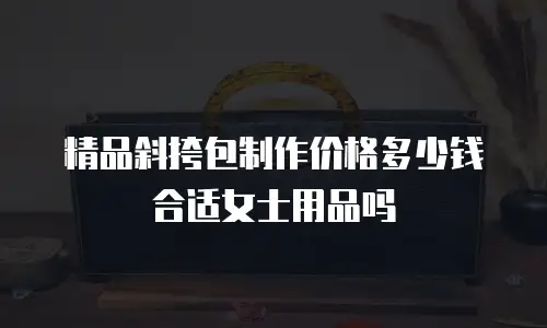 精品斜挎包制作价格多少钱合适女士用品吗