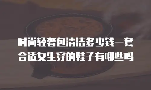 时尚轻奢包清洁多少钱一套合适女生穿的鞋子有哪些吗
