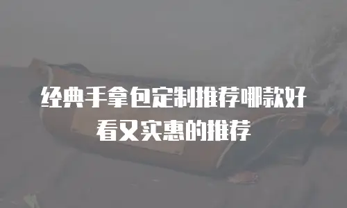 经典手拿包定制推荐哪款好看又实惠的推荐
