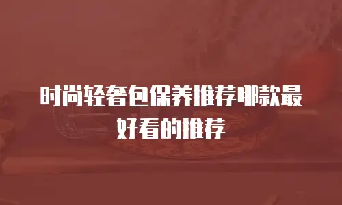 时尚轻奢包保养推荐哪款最好看的推荐