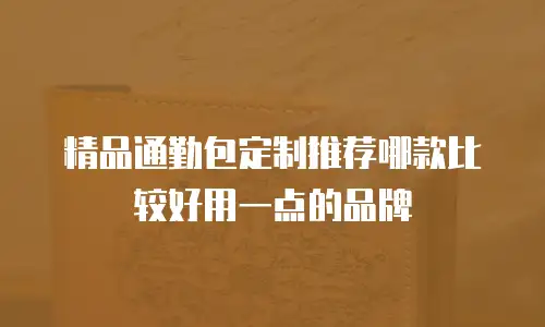 精品通勤包定制推荐哪款比较好用一点的品牌
