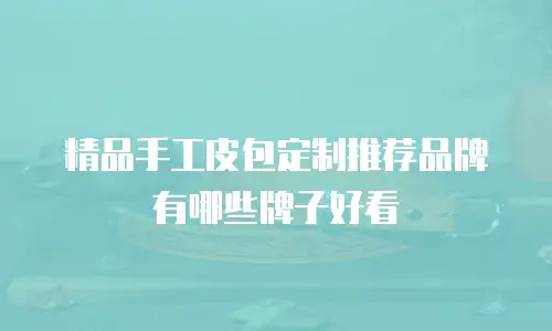 精品手工皮包定制推荐品牌有哪些牌子好看