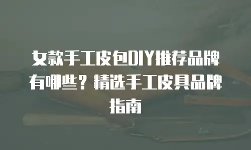 女款手工皮包DIY推荐品牌有哪些？精选手工皮具品牌指南