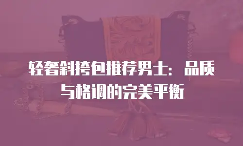 轻奢斜挎包推荐男士：品质与格调的完美平衡