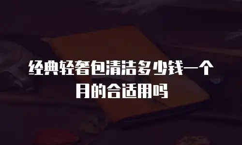 经典轻奢包清洁多少钱一个月的合适用吗
