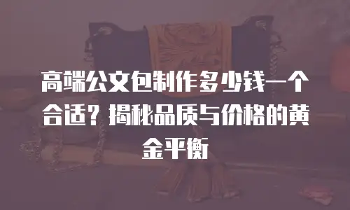高端公文包制作多少钱一个合适？揭秘品质与价格的黄金平衡