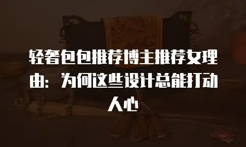 轻奢包包推荐博主推荐女理由：为何这些设计总能打动人心