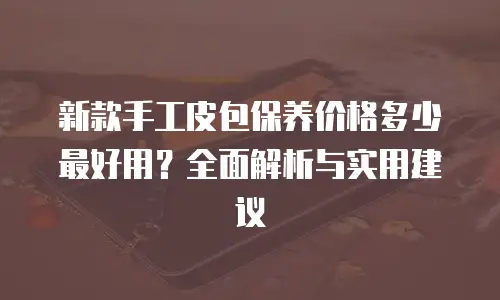 新款手工皮包保养价格多少最好用？全面解析与实用建议
