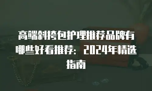 高端斜挎包护理推荐品牌有哪些好看推荐：2024年精选指南