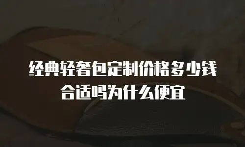经典轻奢包定制价格多少钱合适吗为什么便宜