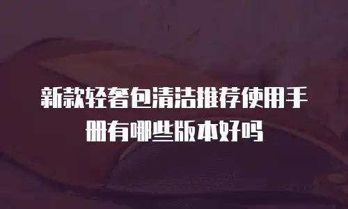 新款轻奢包清洁推荐使用手册有哪些版本好吗
