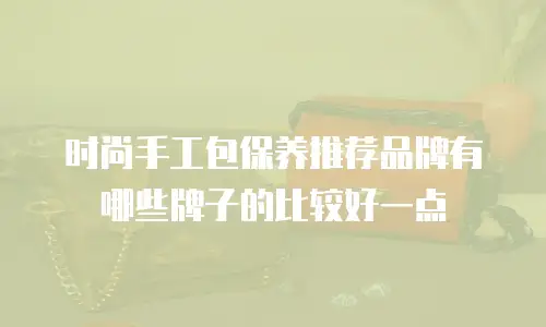时尚手工包保养推荐品牌有哪些牌子的比较好一点