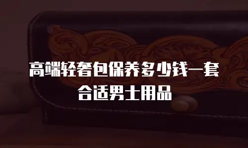 高端轻奢包保养多少钱一套合适男士用品