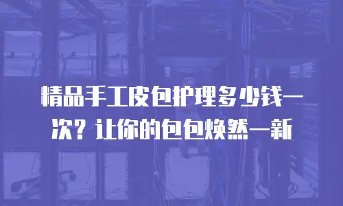 精品手工皮包护理多少钱一次？让你的包包焕然一新