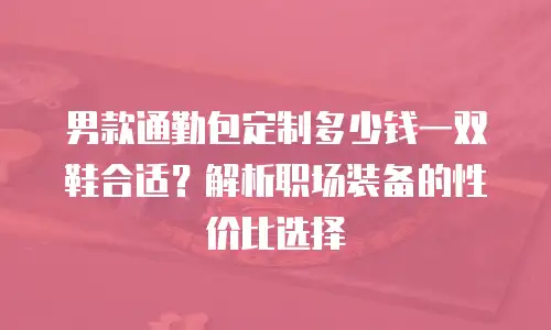男款通勤包定制多少钱一双鞋合适？解析职场装备的性价比选择