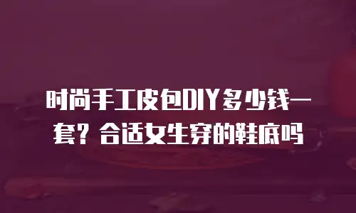 时尚手工皮包DIY多少钱一套？合适女生穿的鞋底吗