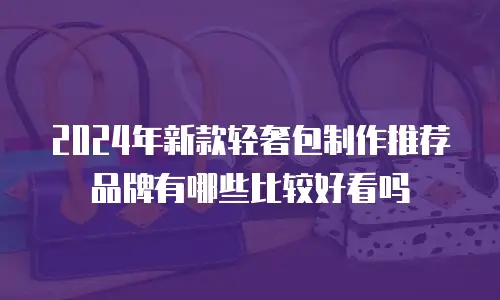2024年新款轻奢包制作推荐品牌有哪些比较好看吗