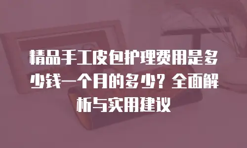 精品手工皮包护理费用是多少钱一个月的多少？全面解析与实用建议