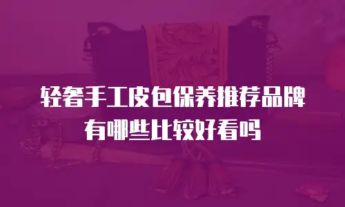 轻奢手工皮包保养推荐品牌有哪些比较好看吗