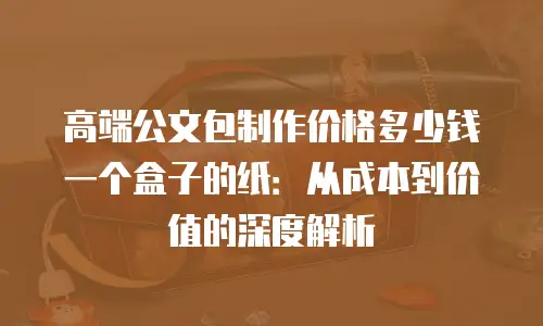 高端公文包制作价格多少钱一个盒子的纸：从成本到价值的深度解析