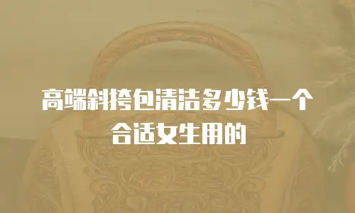 高端斜挎包清洁多少钱一个合适女生用的