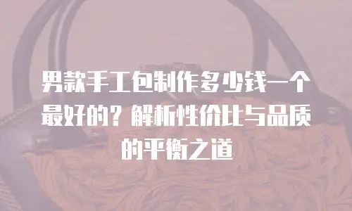 男款手工包制作多少钱一个最好的？解析性价比与品质的平衡之道