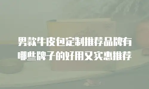 男款牛皮包定制推荐品牌有哪些牌子的好用又实惠推荐