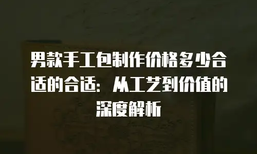 男款手工包制作价格多少合适的合适：从工艺到价值的深度解析