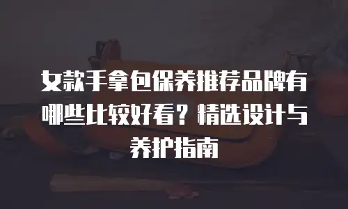 女款手拿包保养推荐品牌有哪些比较好看？精选设计与养护指南