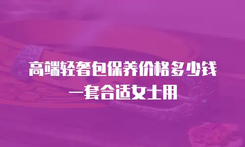 高端轻奢包保养价格多少钱一套合适女士用
