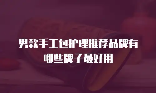 男款手工包护理推荐品牌有哪些牌子最好用