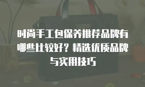 时尚手工包保养推荐品牌有哪些比较好？精选优质品牌与实用技巧