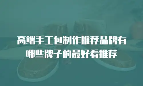 高端手工包制作推荐品牌有哪些牌子的最好看推荐