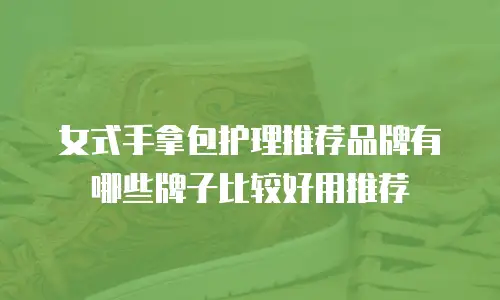 女式手拿包护理推荐品牌有哪些牌子比较好用推荐