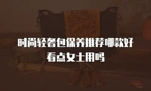 时尚轻奢包保养推荐哪款好看点女士用吗