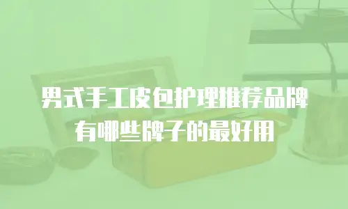 男式手工皮包护理推荐品牌有哪些牌子的最好用