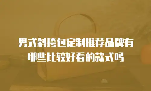 男式斜挎包定制推荐品牌有哪些比较好看的款式吗