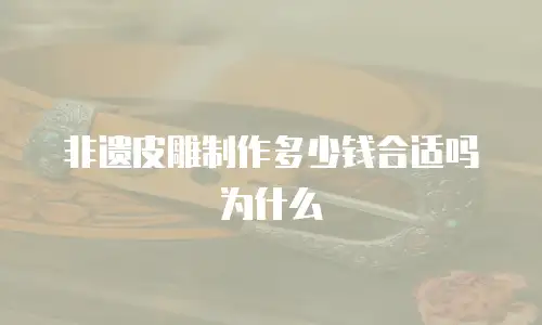 非遗皮雕制作多少钱合适吗为什么