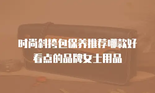 时尚斜挎包保养推荐哪款好看点的品牌女士用品