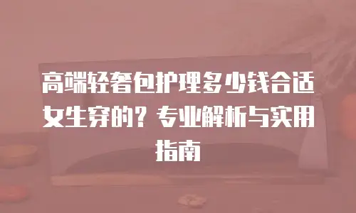 高端轻奢包护理多少钱合适女生穿的？专业解析与实用指南
