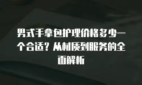 男式手拿包护理价格多少一个合适？从材质到服务的全面解析