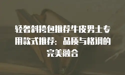 轻奢斜挎包推荐牛皮男士专用款式推荐：品质与格调的完美融合