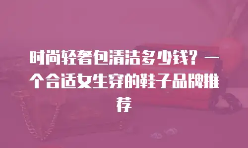 时尚轻奢包清洁多少钱？一个合适女生穿的鞋子品牌推荐