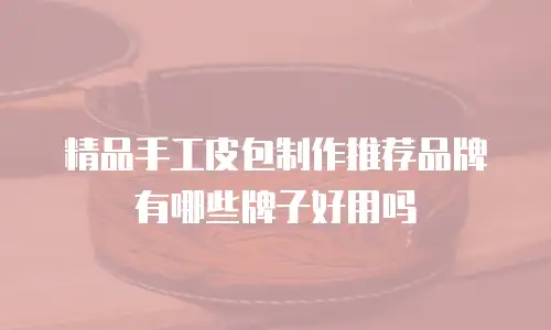 精品手工皮包制作推荐品牌有哪些牌子好用吗