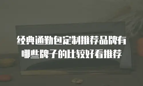 经典通勤包定制推荐品牌有哪些牌子的比较好看推荐