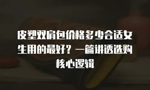 皮塑双肩包价格多少合适女生用的最好？一篇讲透选购核心逻辑