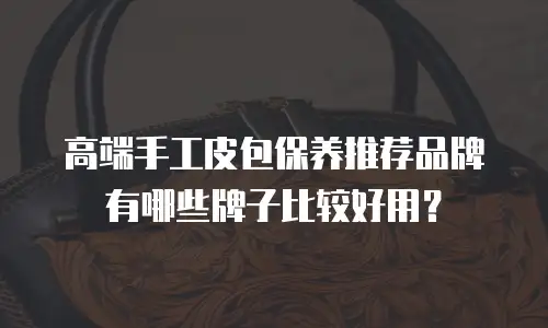 高端手工皮包保养推荐品牌有哪些牌子比较好用？